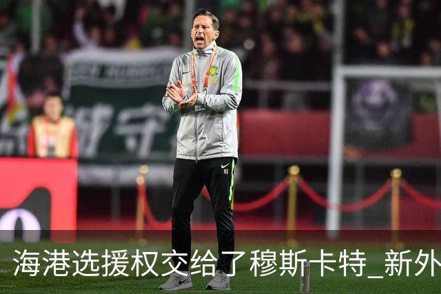 海港选援权交给了穆斯卡特 新外援偏向巴西帮
